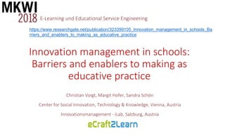 Christian Voigt, Margit Hofer, Sandra Schön
Center for Social Innovation, Technology & Knowledge, Vienna, Austria
Innovationsmanagement - iLab, Salzburg, Austria
Innovation management in schools:
Barriers and enablers to making as
educative practice
E-Learning und Educational Service Engineering
https://www.researchgate.net/publication/323399105_Innovation_management_in_schools_Ba
rriers_and_enablers_to_making_as_educative_practice
 