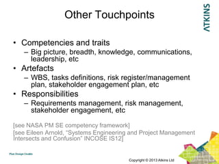 Other Touchpoints

• Competencies and traits
   – Big picture, breadth, knowledge, communications,
     leadership, etc
• Artefacts
   – WBS, tasks definitions, risk register/management
     plan, stakeholder engagement plan, etc
• Responsibilities
   – Requirements management, risk management,
     stakeholder engagement, etc

[see NASA PM SE competency framework]
[see Eileen Arnold, “Systems Engineering and Project Management
Intersects and Confusion” INCOSE IS12]


                                        Copyright © 2013 Atkins Ltd
 