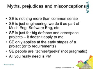 Myths, prejudices and misconceptions

• SE is nothing more than common sense
• SE is just engineering, we do it as part of
  Mech Eng, Software Eng, etc
• SE is just for big defence and aerospace
  projects – it doesn‟t apply to me
• SE only applies at the early stages of a
  project (or to requirements)
• SE people are „techies/geeks‟ (not pragmatic)
• All you really need is PM

                            Copyright © 2013 Atkins Ltd
 