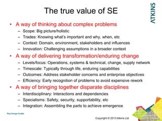 The true value of SE
• A way of thinking about complex problems
   –   Scope: Big picture/holistic
   –   Trades: Knowing what‟s important and why, when, etc
   –   Context: Domain, environment, stakeholders and influences
   –   Innovation: Challenging assumptions in a broader context
• A way of delivering transformation/enduring change
   –   Levels/focus: Operations, systems & technical, change, supply network
   –   Timescale: Typically through life, enduring capabilities
   –   Outcomes: Address stakeholder concerns and enterprise objectives
   –   Efficiency: Early recognition of problems to avoid expensive rework
• A way of bringing together disparate disciplines
   – Interdisciplinary: Interactions and dependencies
   – Specialisms: Safety, security, supportability, etc
   – Integration: Assembling the parts to achieve emergence

                                              Copyright © 2013 Atkins Ltd
 