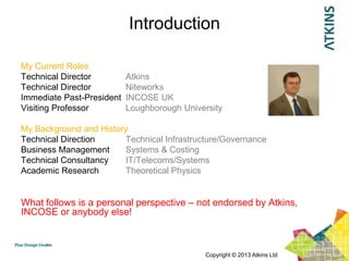 Introduction

My Current Roles
Technical Director         Atkins
Technical Director         Niteworks
Immediate Past-President   INCOSE UK
Visiting Professor         Loughborough University

My Background and History
Technical Direction     Technical Infrastructure/Governance
Business Management     Systems & Costing
Technical Consultancy   IT/Telecoms/Systems
Academic Research       Theoretical Physics


What follows is a personal perspective – not endorsed by Atkins,
INCOSE or anybody else!



                                             Copyright © 2013 Atkins Ltd
 