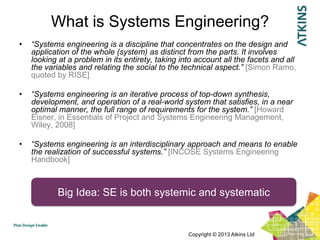 What is Systems Engineering?
•   “Systems engineering is a discipline that concentrates on the design and
    application of the whole (system) as distinct from the parts. It involves
    looking at a problem in its entirety, taking into account all the facets and all
    the variables and relating the social to the technical aspect.” [Simon Ramo,
    quoted by RISE]

•   “Systems engineering is an iterative process of top-down synthesis,
    development, and operation of a real-world system that satisfies, in a near
    optimal manner, the full range of requirements for the system.” [Howard
    Eisner, in Essentials of Project and Systems Engineering Management,
    Wiley, 2008]

•   “Systems engineering is an interdisciplinary approach and means to enable
    the realization of successful systems.” [INCOSE Systems Engineering
    Handbook]



            Big Idea: SE is both systemic and systematic


                                                   Copyright © 2013 Atkins Ltd
 