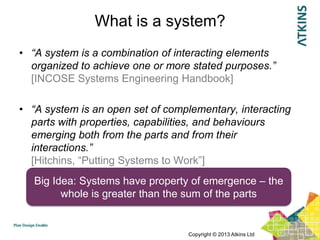 What is a system?
• “A system is a combination of interacting elements
  organized to achieve one or more stated purposes.”
  [INCOSE Systems Engineering Handbook]

• “A system is an open set of complementary, interacting
  parts with properties, capabilities, and behaviours
  emerging both from the parts and from their
  interactions.”
  [Hitchins, “Putting Systems to Work”]
   Big Idea: Systems have property of emergence – the
         whole is greater than the sum of the parts


                                  Copyright © 2013 Atkins Ltd
 