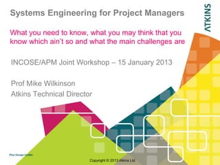 Systems Engineering for Project Managers

What you need to know, what you may think that you
know which ain‟t so and what the main challenges are

INCOSE/APM Joint Workshop – 15 January 2013

Prof Mike Wilkinson
Atkins Technical Director




                        Copyright © 2013 Atkins Ltd
 