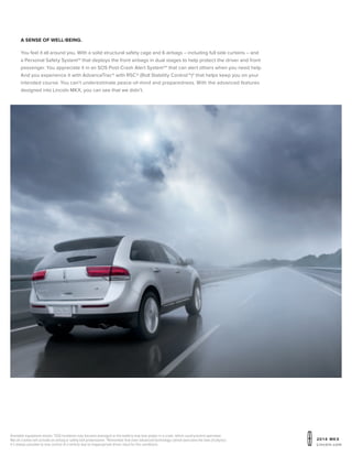 20 1 4 MKX
Lincoln.com
Available equipment shown. 1
SOS hardware may become damaged or the battery may lose power in a crash, which could prevent operation.
Not all crashes will activate an airbag or safety belt pretensioner. 2
Remember that even advanced technology cannot overcome the laws of physics.
It’s always possible to lose control of a vehicle due to inappropriate driver input for the conditions.
A sense of well-being.
You feel it all around you. With a solid structural safety cage and 6 airbags – including full side curtains – and
a Personal Safety System™ that deploys the front airbags in dual stages to help protect the driver and front
passenger. You appreciate it in an SOS Post-Crash Alert System™1
that can alert others when you need help.
And you experience it with AdvanceTrac® with RSC® (Roll Stability Control™)2
that helps keep you on your
intended course. You can’t underestimate peace-of-mind and preparedness. With the advanced features
designed into Lincoln MKX, you can see that we didn’t.
 