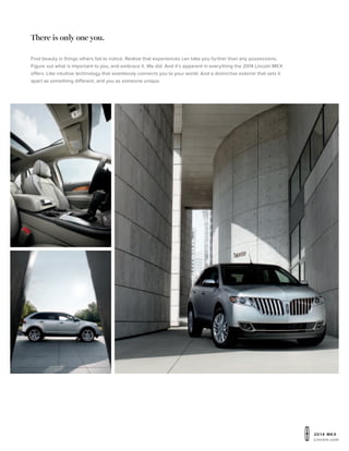 20 1 4 MKX
Lincoln.com
Find beauty in things others fail to notice. Realize that experiences can take you further than any possessions.
Figure out what is important to you, and embrace it. We did. And it’s apparent in everything the 2014 Lincoln MKX
offers. Like intuitive technology that seamlessly connects you to your world. And a distinctive exterior that sets it
apart as something different, and you as someone unique.
There is only one you.
 