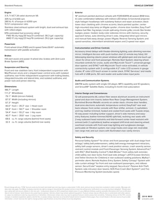20 1 4 MKX
Lincoln.com
1
Actual mileage will vary. 2
SYNC Services varies by trim level and model year and may require a subscription.Traffic alerts and turn-by-turn directions available in select markets. Message and
data rates may apply. Ford Motor Company reserves the right to change or discontinue this product service at any time without prior notification or incurring any future obligation. 3
Always wear
your safety belt and secure children in the rear seat. Comparisons based on 2013 competitive models (class is Luxury Midsize Utilities), publicly available information and Ford certification
data at time of release. Some features discussed may be optional. Vehicles shown may contain optional equipment. Features shown may be offered only in combination with other options
or subject to additional ordering requirements or limitations. Dimensions shown may vary due to optional features and/or production variability. Following release of the PDF, certain
changes in standard equipment, options and the like, or product delays may have occurred which would not be included in these pages.Your Lincoln Dealer is the best source of up-to-date
information. Lincoln reserves the right to change product specifications at any time without incurring obligations.
Standard Features Vehicle Content
Engine
3.7L Ti-VCT 24-valve aluminum V6
305 hp @ 6,500 rpm
280 lb.-ft. of torque @ 4,000 rpm
10.5:1 compression ratio
Stainless steel exhaust system with bright, dual oval exhaust tips
with rolled edges
EPA-estimated fuel economy rating1
FWD 18 city mpg/26 hwy/21 combined (18.3-gal. capacity)
AWD 17 city mpg/23 hwy/19 combined (19.2-gal. capacity)
Powertrain
Front-wheel drive (FWD) and 6-speed SelectShift® automatic
transmission with paddle activation
Brakes
Hill start assist and power 4-wheel disc brakes with Anti-Lock
Brake System (ABS)
Suspension and Steering
Front and rear stabilizer bars; front independent suspension with
MacPherson struts and L-shaped lower control arms with isolated
subframe; rear 4-link independent suspension with trailing blades,
integrated knuckle and lateral links, and isolated subframe; and
power rack-and-pinion steering
Dimensions
	186.7	 Length
	1 1 1.2	 Wheelbase
	79.1 	 Width (mirrors folded)
	87.5	 Width (including mirrors)
	67.3	 Height
	40.0	 front	 | 39.3	rear	 |	 Head room
	58.9	 front	 | 58.7	 rear	 |	 Shoulder room
	 54.4	 front	 | 55.2	rear	 |	 Hip room
	 40.7	 front	 | 39.6	rear	 |	 Leg room
	68.6 	 cu. ft. cargo volume (behind front seats)
	32.3 	 cu. ft. cargo volume (behind rear seats)
Instrumentation and Driver Controls
Accessory timed delays with theater-dimming lighting; auto-dimming rearview
mirror; Intelligent Access with push-button start (2 remote key fobs); tilt/
telescoping steering column; power windows with global open and one-touch-up/
-down for driver and front passenger; Remote Start System; steering wheel-
mounted controls for cruise, audio and MyLincoln Touch™; universal garage
door opener; and SYNC® with MyLincoln Touch voice-activated, in-vehicle
connectivity system with 2 configurable 4.2 color LCD screens in gauge
cluster, 8 color LCD touch screen in center stack, SYNC Services,2
and media
hub with 2 USB ports, SD card reader and audio/video input jacks
Exterior
18 premium painted aluminum wheels with P245/60R18 all-season BSW tires;
bi-color combination taillamps with indirect LED lamps; bi-functional projector-
style halogen headlamps with autolamp feature and wiper activation; black
lower door cladding with chrome accents; black-painted spoiler; center
high-mounted stop lamp on liftgate spoiler; chrome door handles; Easy Fuel®
capless fuel filler; fog lamps; Lincoln split-wing chrome grille; Lincoln Star fender
badges; power, heated, body-color sideview mirrors with memory, security
approach lamps, auto-dimming driver’s side, integrated blind spot mirrors
and manual fold-away design; power liftgate; Reverse Sensing System; and
speed-sensitive, intermittent windshield wipers and 2-speed rear wiper
Interior Design and Conveniences
12-volt powerpoints (4); carbon fiber weave aluminum accents on instrument
panel and door-trim inserts; below-floor Rear Cargo Management System;
Burnished Bronze Metallic accents on center stack; chrome door handles;
dual-zone electronic automatic temperature control; EasyFold® rear seat
back release; front center console with floor shifter, armrest, 2 cupholders
and tray; leather-trimmed, heated and cooled front seats with Tuxedo stripe,
10-way power including lumbar support, driver’s side memory and easy-
entry features; leather-trimmed 60/40 split-fold, reclining rear seats with
2-way outboard head restraints and fold-forward center head restraint with
armrest (with 2 cupholders); leather-wrapped shift knob and steering wheel;
overhead console with front-seat map lighting and sunglasses storage;
particulate air filtration system; rear cargo hooks and cargo net; reversible
rear cargo mat; and sun visors with illuminated visor vanity mirrors
Audio and Communication Systems
AM/FM audio system with single-CD player, MP3 capability and 10 speakers;
and SiriusXM® Satellite Radio, including 6-month trial subscription
Safety and Security
Personal Safety System™ for driver and front passenger with dual-stage front
airbags,3
safety belt pretensioners, safety belt energy-management retractors,
safety belt usage sensors, driver’s seat position sensor, crash severity sensor,
restraint control module and Front-Passenger Sensing System; AdvanceTrac®
with RSC® (Roll Stability Control™); Belt-Minder® front safety belt reminder;
child-safety rear door locks; front-seat side airbags3
; LATCH (Lower Anchors
and Tether Anchors for Children) in rear-outboard seating positions; MyKey®;
perimeter alarm; Remote Keyless Entry System; Safety Canopy® System with
side-curtain airbags3
for front and rear-outboard passengers, and rollover
sensor; SecuriCode™ keyless entry keypad; SecuriLock® Passive Anti-Theft
System; side-intrusion door beams; SOS Post-Crash Alert System™; and Tire
Pressure Monitoring System (excludes spare)
 