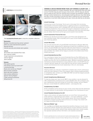 20 1 4 MKX
Lincoln.com
1
Lincoln Licensed Accessory. Genuine Lincoln Accessories will be warranted for whichever
provides you the greatest benefit: 12 months or 12,000 miles (whichever occurs first), or the
remainder of your Bumper-to-Bumper 4-year/50,000-mile New Vehicle Limited Warranty.
Lincoln Licensed Accessories (LLA) are warranted by the accessory manufacturer’s warranty.
LLA are fully designed and developed by the accessory manufacturer and have not been
designed or tested to Ford Motor Company engineering requirements. Contact your Lincoln
Dealer for details and/or a copy of all limited warranties.
2
Customer negotiates final price. 3
Lincoln reserves the right to change program details at
any time without obligations. See Service Advisor for complete details. 4
Availability depends
on dealership participation. See dealer for details. 5
Message and data rates may apply.
Owning a Lincoln means more than just owning a luxury car – it
means being treated as a unique individual. No one understands that more than
we do. From the day you pick out your new Lincoln, until the day you decide
you’re ready for your next one, we’ll be here to answer any questions, guide you
through routine maintenance, and anticipate anything else you may need along
the way. Lincoln Concierge is just the first step in making sure your ownership
experience is one that’s tailor-made just for you. Come see what we are all about.
Personal Service
Lincoln Concierge
Introducing Lincoln Concierge. You’re just a click away from accessing
personalized, enhanced shopping tools, or getting access to a complimentary
trained shopping advisor who is available 24/7 and will personalize your Lincoln
purchasing experience. Your Lincoln Concierge2
is prepared to assist you in
answering questions, comparing vehicles, scheduling a test-drive and more when
you are ready. Visit lincoln.com to sign up and explore more benefits.
Lincoln Automotive Financial Services
Whether you decide to purchase or lease, you’ll find a plan designed to fit
your individual needs. Visit LincolnAFS.com or your Lincoln Dealer to explore
your financing options.
Lincoln Warranties
You can rest assured with a 4-year/50,000-mile Bumper-to-Bumper Warranty
that covers repair, replacement or adjustment of parts at no additional cost, as
well as a 6-year/70,000-mile Powertrain Warranty which features no deductible
and is fully transferable. Safety Restraint System and Corrosion coverage are
also provided. Your dealer will be happy to provide all the details about these
limited warranties.
Lincoln Extended Service Plan
For a purchase or lease, the Lincoln Extended Service Plan (ESP) gives you
“Peace-of-Mind” protection designed to cover key vehicle components and
protect you from the cost of unexpected repairs. Whether looking for additional
mechanical, prepaid maintenance or tire protection plans, Lincoln ESP has you
covered. Ask your dealer for Lincoln ESP, the only service contract backed by
Lincoln and honored at all Lincoln dealerships in the U.S. and Canada.
Insurance Services
Helping protect you and your investment is another way Lincoln continues to
keep your best interests in mind. Our program offers industry-leading benefits
at competitive rates. Contact us at 1-866-329-4367 and we’ll be happy to provide
a complimentary quote.
Lincoln Complimentary Maintenance3
To help you keep your new Lincoln MKZ in top condition, we are pleased to
offer complimentary maintenance for 2 years/24,000 miles. At no charge to you,
your maintenance visits will include an oil and filter change, and tire rotation.
See your Lincoln Dealer for additional details – and enjoy the ride.
Complimentary Car Wash
At the completion of any service on your Lincoln, drive away from the dealership
in a clean vehicle. It’s just another shining example of our commitment to you.4
Lincoln Roadside Assistance for Life3
Help is only a phone call away should you run out of fuel, lock yourself out
of the vehicle or need towing to the closest – or to your preferred – Lincoln
dealership within 100 miles. For the original owner, the Lincoln Roadside
Assistance program provides these services at no charge. Your dealer will
be happy to provide all the details.
MyLincoln Mobile™ app
The new MyLincoln Mobile app extends the benefits of being a Lincoln client
beyond the vehicle. Intuitive and useful features include: directions sent from
your phone to your vehicle, vehicle finder, parking meter timer, locate a dealer,
live operator-assisted vehicle information, and roadside assistance.5
Electronics
Bumper-mounted warning sensor systems1
DVD rear-seat entertainment systems1
Remote Access
Vehicle security and remote start systems
Exterior
Flat splash guards
Full vehicle cover by Covercraft®1
Locking fuel plug
Racks and carriers by THULE®1
Rear bumper protector
Roof rails and crossbars
Side window deflectors
Sportz® tent by Napier1
Trailer towing accessories
Wheel lock kit
Interior
All-weather and carpeted floor mats
Ash cup/coin holder
Cargo organizers and protectors
Interior light kit
Sport pedals
Visit accessories.lincoln.com to shop the complete collection.
 