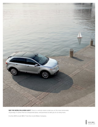 20 1 4 MKX
Lincoln.com
see the world in a new light. There is a vehicle made to take you on the most memorable
of journeys. It comes from an unexpected place, and promises to take you to so many more.
It is the 2014 Lincoln MKX. From the Lincoln Motor Company.
 