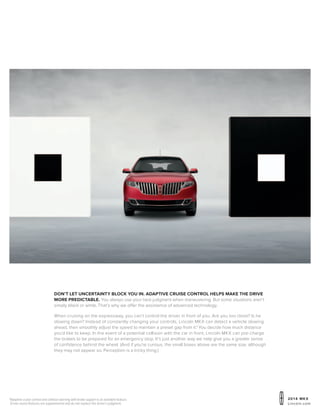 20 1 4 MKX
Lincoln.com
1
Adaptive cruise control and collision warning with brake support is an available feature.
Driver-assist features are supplemental and do not replace the driver’s judgment.
DON’T LET UNCERTAINTY BLOCK YOU IN. ADAPTIVE CRUISE CONTROL HELPS MAKE THE DRIVE
MORE PREDICTABLE. You always use your best judgment when maneuvering. But some situations aren’t
simply black or white. That’s why we offer the assistance of advanced technology.
When cruising on the expressway, you can’t control the driver in front of you. Are you too close? Is he
slowing down? Instead of constantly changing your controls, Lincoln MKX can detect a vehicle slowing
ahead, then smoothly adjust the speed to maintain a preset gap from it.1
You decide how much distance
you’d like to keep. In the event of a potential collision with the car in front, Lincoln MKX can pre-charge
the brakes to be prepared for an emergency stop. It’s just another way we help give you a greater sense
of confidence behind the wheel. (And if you’re curious, the small boxes above are the same size, although
they may not appear so. Perception is a tricky thing.)
 