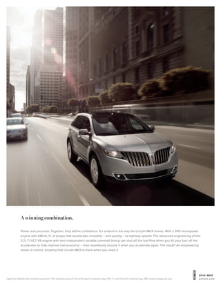 20 1 4 MKX
Lincoln.comIngot Silver Metallic with available equipment. 1
EPA-estimated rating of 18 city/26 hwy/21 combined mpg, FWD; 17 city/23 hwy/19 combined mpg, AWD. Actual mileage will vary.
A winning combination.
Power and precision. Together, they define confidence. It’s evident in the way the Lincoln MKX moves. With a 305-horsepower
engine with 280 lb.-ft. of torque that accelerates smoothly – and quickly – to highway speeds. The advanced engineering of this
3.7L Ti-VCT V6 engine with twin independent variable camshaft timing can shut off the fuel flow when you lift your foot off the
accelerator to help improve fuel economy1
– then seamlessly resume it when you accelerate again. The result? An empowering
sense of control, knowing that Lincoln MKX is there when you need it.
 