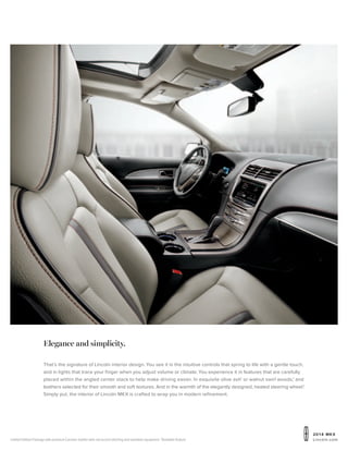 20 1 4 MKX
Lincoln.comLimited Edition Package with premium Ceramic leather with red accent stitching and available equipment. 1
Available feature.
Elegance and simplicity.
That’s the signature of Lincoln interior design. You see it in the intuitive controls that spring to life with a gentle touch,
and in lights that trace your finger when you adjust volume or climate. You experience it in features that are carefully
placed within the angled center stack to help make driving easier. In exquisite olive ash1
or walnut swirl woods,1
and
leathers selected for their smooth and soft textures. And in the warmth of the elegantly designed, heated steering wheel.1
Simply put, the interior of Lincoln MKX is crafted to wrap you in modern refinement.
 