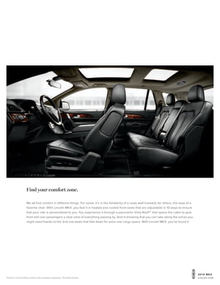 20 1 4 MKX
Lincoln.comPremium Charcoal Black leather with available equipment. 1
Available feature.
Find your comfort zone.
We all find comfort in different things. For some, it’s in the familiarity of a route well traveled; for others, the ease of a
favorite chair. With Lincoln MKX, you feel it in heated and cooled front seats that are adjustable in 10 ways to ensure
that your ride is personalized to you. You experience it through a panoramic Vista Roof®1
that opens the cabin to give
front and rear passengers a clear view of everything passing by. And in knowing that you can take along the extras you
might need thanks to the 2nd-row seats that fold down for extra rear cargo space. With Lincoln MKX, you’ve found it.
 