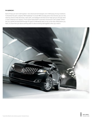 20 1 4 MKX
Lincoln.comTuxedo Black Metallic with available equipment. 1
Available feature.
in harmony.
Some things just work well together. Like advanced technologies and challenging driving conditions.
To illustrate the point, adaptive HID headlamps1
in Lincoln MKX actually point in the direction you turn the
steering wheel to help illuminate a dark path, and Intelligent all-wheel drive1
helps get you through when
a road suddenly turns slippery. The 6-speed SelectShift® automatic transmission with paddle shifters
lets you upshift and downshift through the gears to effortlessly take on any curves that unfold before you.
Here, it’s more than just about working well; it’s about working well together when you need it.
 