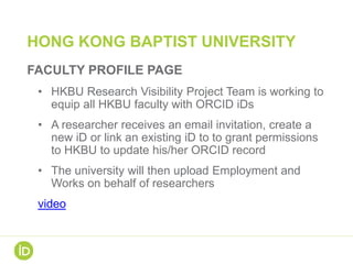 HONG KONG BAPTIST UNIVERSITY
FACULTY PROFILE PAGE
• HKBU Research Visibility Project Team is working to
equip all HKBU faculty with ORCID iDs
• A researcher receives an email invitation, create a
new iD or link an existing iD to to grant permissions
to HKBU to update his/her ORCID record
• The university will then upload Employment and
Works on behalf of researchers
video
 