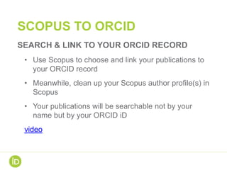 SCOPUS TO ORCID
SEARCH & LINK TO YOUR ORCID RECORD
• Use Scopus to choose and link your publications to
your ORCID record
• Meanwhile, clean up your Scopus author profile(s) in
Scopus
• Your publications will be searchable not by your
name but by your ORCID iD
video
 
