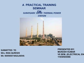 A PRACTICAL TRAINING 
SEMINAR 
ON 
SURATGARH SUPER THERMAL POWER 
PRESENTED BY: 
MUKESH KUMAR 
VII SEM. (ELECTRICAL ENGG.) 
11ESKEE066 
STATION 
SUBMITTED TO 
Mrs. RIDA QURESHI 
Mr. MANISH NAULAKHA 
 