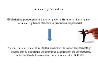Atraer y Vender El Marketing puede guiar a  decir qué clientes hay que atraer  y hacer atractiva la propuesta empresarial.  Pero la selección  de los  marketers, la captación  correcta y acorde con la estrategia de la empresa, la gestión de vendedores, la formación de los mismos…  es cosa de RRHH . 