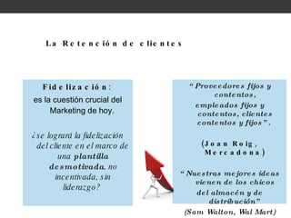 Fidelización :  es la cuestión crucial del Marketing de hoy.  ¿se logrará la fidelización del cliente en el marco de una  plantilla desmotivada , no incentivada, sin liderazgo?  La Retención de clientes “ Proveedores fijos y contentos, empleados fijos y contentos, clientes contentos y fijos”.  (Joan Roig, Mercadona) “ Nuestras mejores ideas vienen de los chicos del almacén y de distribución” (Sam Walton, Wal Mart) 