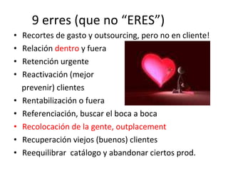 9 erres (que no “ERES”) Recortes de gasto y outsourcing, pero no en cliente! Relación  dentro  y fuera Retención urgente Reactivación (mejor  prevenir) clientes Rentabilización o fuera Referenciación, buscar el boca a boca Recolocación de la gente, outplacement Recuperación viejos (buenos) clientes Reequilibrar  catálogo y abandonar ciertos prod. 