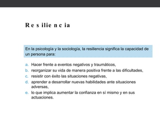 Resiliencia En la psicología y la sociología, la resiliencia significa la capacidad de un persona para: Hacer frente a eventos negativos y traumáticos, reorganizar su vida de manera positiva frente a las dificultades, resistir con éxito las situaciones negativas, aprender a desarrollar nuevas habilidades ante situaciones adversas, lo que implica aumentar la confianza en sí mismo y en sus actuaciones. 