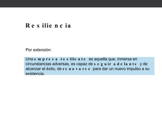 Resiliencia Por extensión: Una  empresa resiliente  es aquella que, inmersa en circunstancias adversas, es capaz de  seguir adelante  y de alcanzar el éxito, de  renovarse  para dar un nuevo impulso a su existencia.  