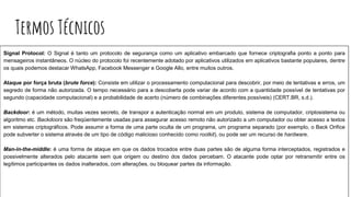 Termos Técnicos
Signal Protocol: O Signal é tanto um protocolo de segurança como um aplicativo embarcado que fornece criptografia ponto a ponto para
mensageiros instantâneos. O núcleo do protocolo foi recentemente adotado por aplicativos utilizados em aplicativos bastante populares, dentre
os quais podemos destacar WhatsApp, Facebook Messenger e Google Allo, entre muitos outros.
Ataque por força bruta (brute force): Consiste em utilizar o processamento computacional para descobrir, por meio de tentativas e erros, um
segredo de forma não autorizada. O tempo necessário para a descoberta pode variar de acordo com a quantidade possível de tentativas por
segundo (capacidade computacional) e a probabilidade de acerto (número de combinações diferentes possíveis) (CERT.BR, s.d.).
Backdoor: é um método, muitas vezes secreto, de transpor a autenticação normal em um produto, sistema de computador, criptosistema ou
algoritmo etc. Backdoors são freqüentemente usadas ​​para assegurar acesso remoto não autorizado a um computador ou obter acesso a textos
em sistemas criptográficos. Pode assumir a forma de uma parte oculta de um programa, um programa separado (por exemplo, o Back Orifice
pode subverter o sistema através de um tipo de código malicioso conhecido como rootkit), ou pode ser um recurso de hardware.
Man-in-the-middle: é uma forma de ataque em que os dados trocados entre duas partes são de alguma forma interceptados, registrados e
possivelmente alterados pelo atacante sem que origem ou destino dos dados percebam. O atacante pode optar por retransmitir entre os
legítimos participantes os dados inalterados, com alterações, ou bloquear partes da informação.
 
