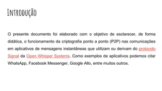 Introdução
O presente documento foi elaborado com o objetivo de esclarecer, de forma
didática, o funcionamento da criptografia ponto a ponto (P2P) nas comunicações
em aplicativos de mensagens instantâneas que utilizam ou derivam do protocolo
Signal da Open Whisper Systems. Como exemplos de aplicativos podemos citar
WhatsApp, Facebook Messenger, Google Allo, entre muitos outros.
 