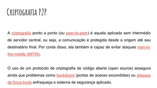 Criptografia P2P
A criptografia ponto a ponto (ou peer-to-peer) é aquela aplicada sem intermédio
de servidor central, ou seja, a comunicação é protegida desde a origem até seu
destinatário final. Por conta disso, ela também é capaz de evitar ataques man-in-
the-middle (MITM).
O uso de um protocolo de criptografia de código aberto (open source) assegura
ainda que problemas como backdoors (portas de acesso escondidas) ou ataques
de força bruta enfraqueça o sistema de segurança aplicado.
 