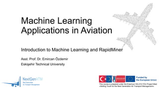 This course is prepared under the Erasmus+ KA-210-YOU Project titled
«Skilling Youth for the Next Generation Air Transport Management»
Machine Learning
Applications in Aviation
Introduction to Machine Learning and RapidMiner
Asst. Prof. Dr. Emircan Özdemir
Eskişehir Technical University
 