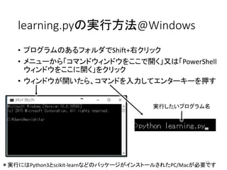 learning.pyの実行方法@Windows
• プログラムのあるフォルダでShift+右クリック
• メニューから「コマンドウィンドウをここで開く」又は「PowerShell
ウィンドウをここに開く」をクリック
• ウィンドウが開いたら、コマンドを入力してエンターキーを押す
19
実行したいプログラム名
＊実行にはPython3とscikit-learnなどのパッケージがインストールされたPC/Macが必要です
 