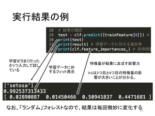 実行結果の例
20
なお、「ランダム」フォレストなので、結果は毎回微妙に変化する
学習がうまく行った
か1つ入力して試し
ている
学習データに対
するフィット具合
特徴量が結果に及ぼす影響力
Irisは3つ目と4つ目の特徴量の影
響が大きいことが分かる。
 