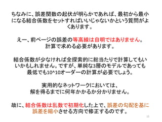 学習：結合係数の修正
12
中間層
（隠れ層）
出力層
入力層
がくの長さ
がくの幅
花弁の長さ
花弁の幅
*誤差関数で求めた誤差を各𝑤で微分し、傾きの大きさに応じて結合係数を修正する。
修正方法は最適化アルゴリズム（Optimization）による。ここで、出力層から入力層に向
けて順に結合係数を修正する方法を誤差逆伝搬法といいう。
0.5
0.3
0.7
出力
1.0
0.0
0.0
正解
誤差あり
誤差あり
誤差あり
修正
修正
修正
修正
 