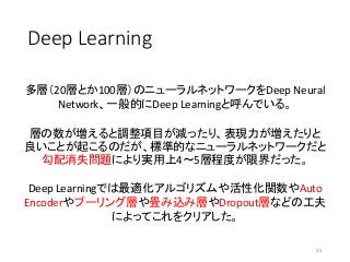 Deep Learning
15
多層（20層とか100層）のニューラルネットワークをDeep Neural
Network、一般的にDeep Learningと呼んでいる。
層の数が増えると調整項目が減ったり、表現力が増えたりと
良いことが起こるのだが、標準的なニューラルネットワークだと
勾配消失問題により実用上4〜5層程度が限界だった。
Deep Learningでは最適化アルゴリズムや活性化関数やAuto
Encoderやプーリング層や畳み込み層やDropout層などの工夫
によってこれをクリアした。
 