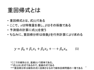 重回帰式とは
• 重回帰式とは、式(1)である
• ここで、 𝑥は特徴量を表し、𝛽はその係数である
• 予測値の計算に式(1)を使う
• ちなみに、重回帰分析は係数𝛽を行列計算により求める
16
𝑦 = 𝛽0 + 𝛽1 𝑥1 + 𝛽2 𝑥2 + ⋯ + 𝛽 𝑛 𝑥 𝑛 (1)
*ここでの線形とは、直線という意味である。
**式(1)は1次式であるので、直線の式である
***重回帰分析は線形の式に回帰させるので線形回帰問題の一種である
 