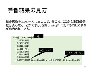 学習結果の見方
27
[array([[ 0.11853985],
[ 0.25794539],
[ 0.24517672],
[ 0.44266531],
[ 0.1166774 ],
[ 0.49679297],
[-0.26336813],
[-0.54205322],
[-0.83572966]], dtype=float32), array([ 0.47580394], dtype=float32)]
𝑤 𝑛,1
0
, 𝑛 = 9
𝑤1,1
0
バイアス項 𝑤0,1
0
結合係数をコンソールに出力しているので、ここから重回帰係
数を読み取ることができる。なお、「weights.txt」にも同じ文字列
が出力されている。
 