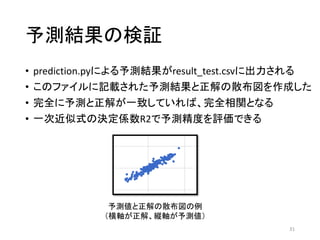 予測結果の検証
• prediction.pyによる予測結果がresult_test.csvに出力される
• このファイルに記載された予測結果と正解の散布図を作成した
• 完全に予測と正解が一致していれば、完全相関となる
• 一次近似式の決定係数R2で予測精度を評価できる
31
予測値と正解の散布図の例
（横軸が正解、縦軸が予測値）
 