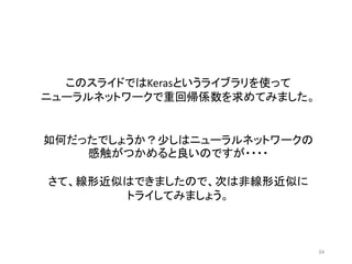34
このスライドではKerasというライブラリを使って
ニューラルネットワークで重回帰係数を求めてみました。
如何だったでしょうか？少しはニューラルネットワークの
感触がつかめると良いのですが・・・・
さて、線形近似はできましたので、次は非線形近似に
トライしてみましょう。
 