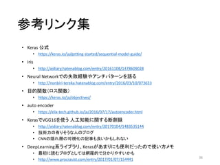参考リンク集
• Keras 公式
• https://keras.io/ja/getting-started/sequential-model-guide/
• Iris
• http://aidiary.hatenablog.com/entry/20161108/1478609028
• Neural Networkでの失敗経験やアンチパターンを語る
• http://nonbiri-tereka.hatenablog.com/entry/2016/03/10/073633
• 目的関数（ロス関数）
• https://keras.io/ja/objectives/
• auto encoder
• https://elix-tech.github.io/ja/2016/07/17/autoencoder.html
• KerasでVGG16を使う 人工知能に関する断創録
• http://aidiary.hatenablog.com/entry/20170104/1483535144
• 技術力の有りそうな人のブログ
• CNNの隠れ層の可視化の記事も良いかもしれない
• DeepLearning系ライブラリ、Kerasがあまりにも便利だったので使い方メモ
• 最初に読むブログとしては網羅的で分かりやすいかも
• http://www.procrasist.com/entry/2017/01/07/154441 36
 