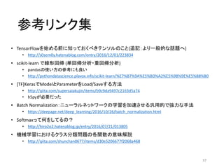 参考リンク集
• TensorFlowを始める前に知っておくべきテンソルのこと(追記：より一般的な話題へ)
• http://s0sem0y.hatenablog.com/entry/2016/12/01/223834
• scikit-learn で線形回帰 (単回帰分析・重回帰分析)
• pandasの使い方の参考にも良い
• http://pythondatascience.plavox.info/scikit-learn/%E7%B7%9A%E5%BD%A2%E5%9B%9E%E5%B8%B0
• [TF]KerasでModelとParameterをLoad/Saveする方法
• http://qiita.com/supersaiakujin/items/b9c9da9497c2163d5a74
• h5pyが必要だった
• Batch Normalization：ニューラルネットワークの学習を加速させる汎用的で強力な手法
• https://deepage.net/deep_learning/2016/10/26/batch_normalization.html
• Softmaxって何をしてるの？
• http://hiro2o2.hatenablog.jp/entry/2016/07/21/013805
• 機械学習におけるクラス分類問題の各関数の意味解説
• http://qiita.com/shunchan0677/items/d30e5206677f2068a468
37
 