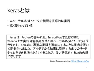 Kerasとは
• ニューラルネットワークの積層を直感的に実現
• 広く使われている
5
Kerasは，Pythonで書かれた，TensorFlowまたはCNTK，
Theano上で実行可能な高水準のニューラルネットワークライブ
ラリです． Kerasは，迅速な実験を可能にすることに重点を置い
て開発されました． アイデアから結果に到達するまでのリード
タイムをできるだけ小さくすることが，良い研究をするための鍵
になります．
－Keras Documentation https://keras.io/ja/
 
