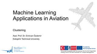 This course is prepared under the Erasmus+ KA-210-YOU Project titled
«Skilling Youth for the Next Generation Air Transport Management»
Machine Learning
Applications in Aviation
Clustering
Asst. Prof. Dr. Emircan Özdemir
Eskişehir Technical University
 