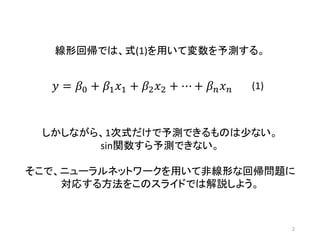 2
線形回帰では、式(1)を用いて変数を予測する。
𝑦 = 𝛽0 + 𝛽1 𝑥1 + 𝛽2 𝑥2 + ⋯ + 𝛽 𝑛 𝑥 𝑛 (1)
しかしながら、1次式だけで予測できるものは少ない。
sin関数すら予測できない。
そこで、ニューラルネットワークを用いて非線形な回帰問題に
対応する方法をこのスライドでは解説しよう。
 