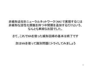 28
非線形近似をニューラルネットワーク（NN）で実現するには
非線形な活性化関数を持つ中間層を追加するだけという、
なんとも単純なお話でした。
さて、これでNNを使った線形回帰の基本は終了です
次はNNを使って識別問題にトライしてみましょう
 