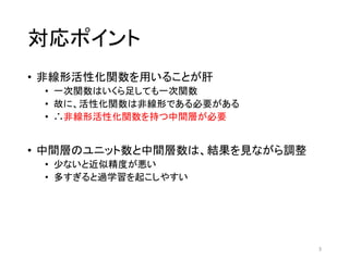 対応ポイント
• 非線形活性化関数を用いることが肝
• 一次関数はいくら足しても一次関数
• 故に、活性化関数は非線形である必要がある
• ∴非線形活性化関数を持つ中間層が必要
• 中間層のユニット数と中間層数は、結果を見ながら調整
• 少ないと近似精度が悪い
• 多すぎると過学習を起こしやすい
3
 
