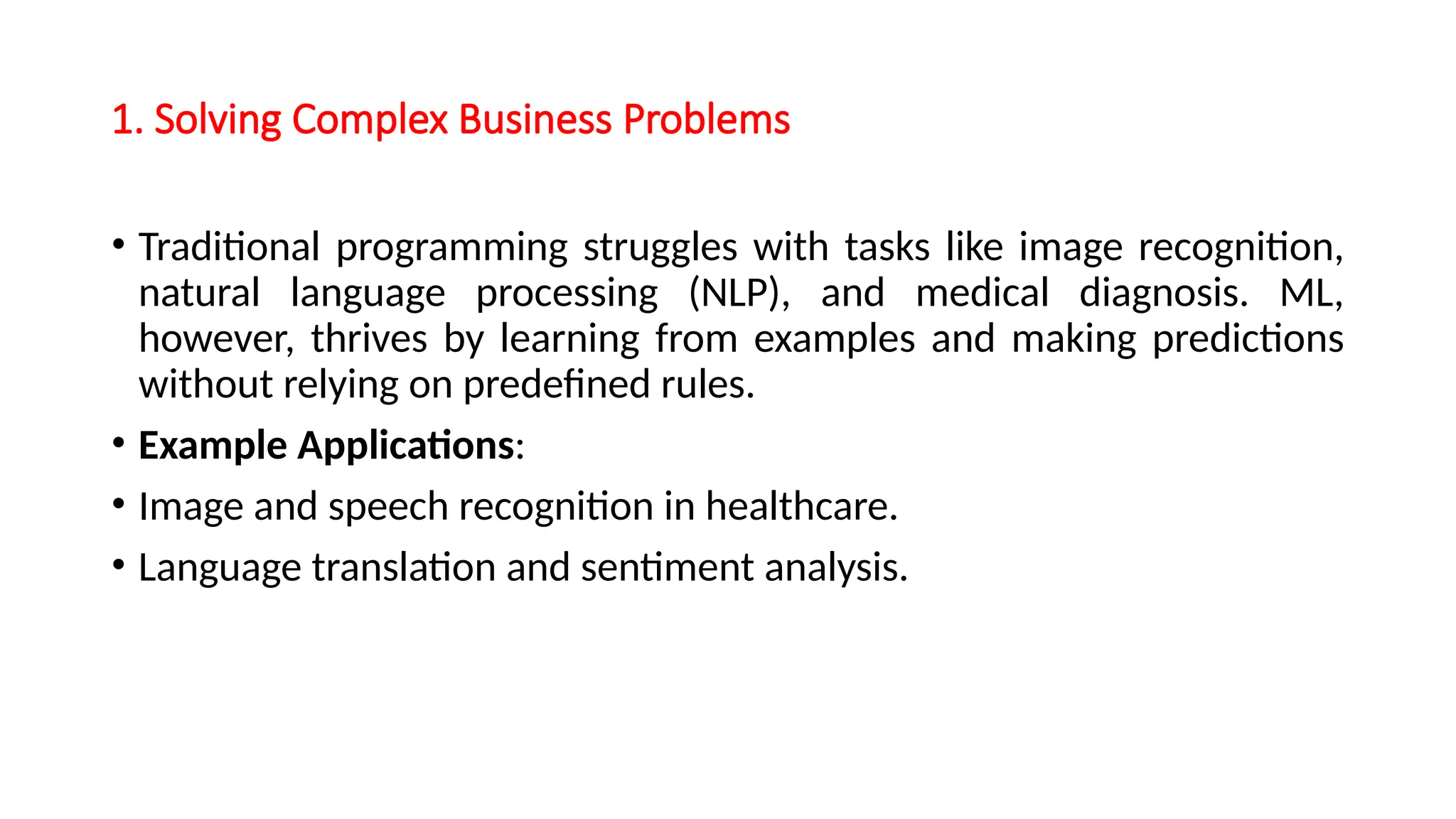 1. Solving Complex Business Problems
• Traditional programming struggles with tasks like image recognition,
natural language processing (NLP), and medical diagnosis. ML,
however, thrives by learning from examples and making predictions
without relying on predefined rules.
• Example Applications:
• Image and speech recognition in healthcare.
• Language translation and sentiment analysis.
 
