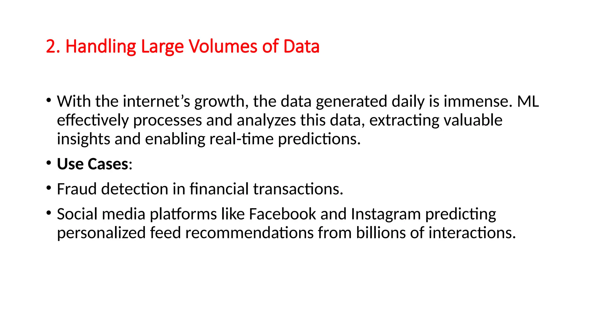 2. Handling Large Volumes of Data
• With the internet’s growth, the data generated daily is immense. ML
effectively processes and analyzes this data, extracting valuable
insights and enabling real-time predictions.
• Use Cases:
• Fraud detection in financial transactions.
• Social media platforms like Facebook and Instagram predicting
personalized feed recommendations from billions of interactions.
 