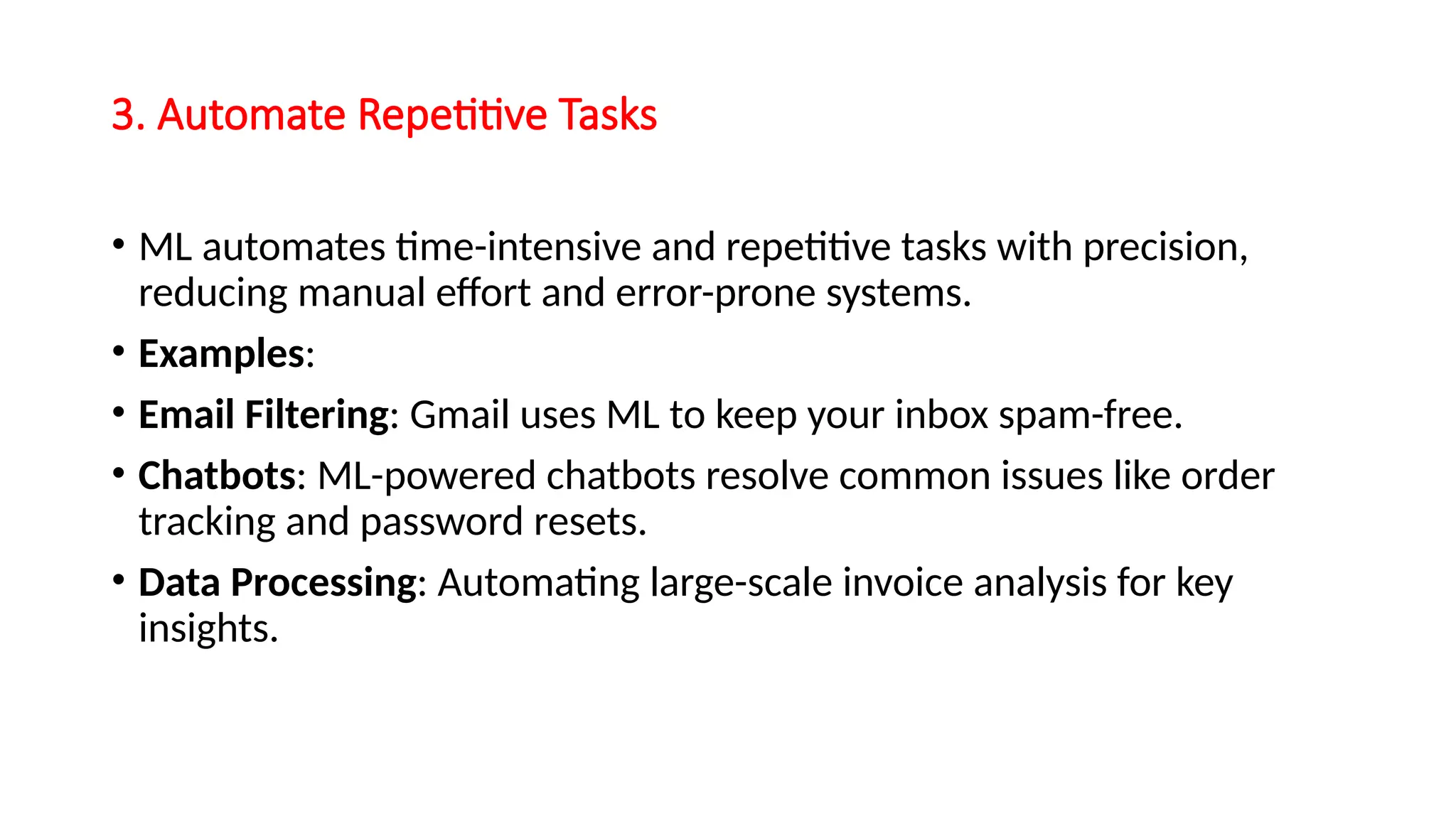 3. Automate Repetitive Tasks
• ML automates time-intensive and repetitive tasks with precision,
reducing manual effort and error-prone systems.
• Examples:
• Email Filtering: Gmail uses ML to keep your inbox spam-free.
• Chatbots: ML-powered chatbots resolve common issues like order
tracking and password resets.
• Data Processing: Automating large-scale invoice analysis for key
insights.
 