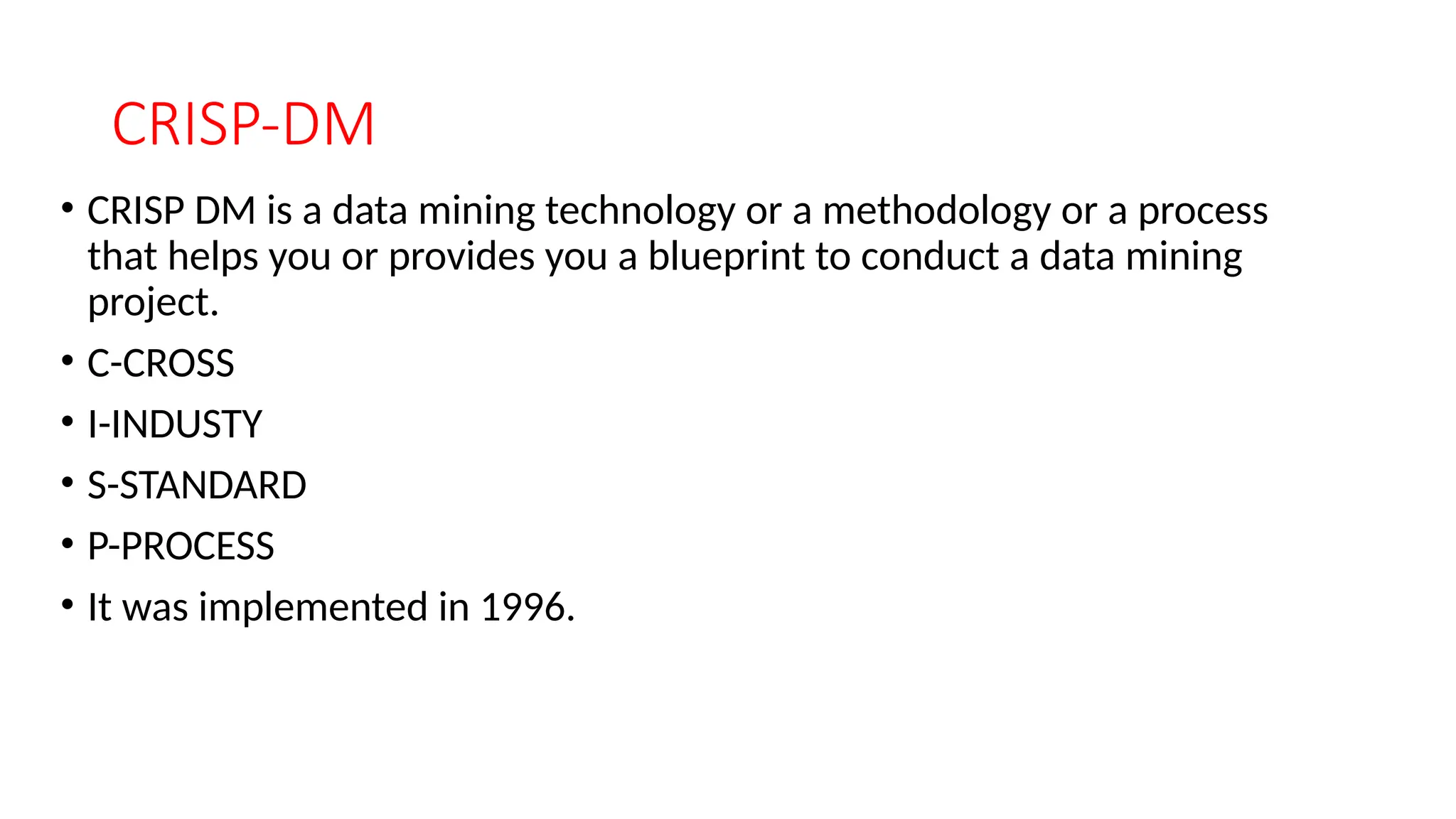 CRISP-DM
• CRISP DM is a data mining technology or a methodology or a process
that helps you or provides you a blueprint to conduct a data mining
project.
• C-CROSS
• I-INDUSTY
• S-STANDARD
• P-PROCESS
• It was implemented in 1996.
 