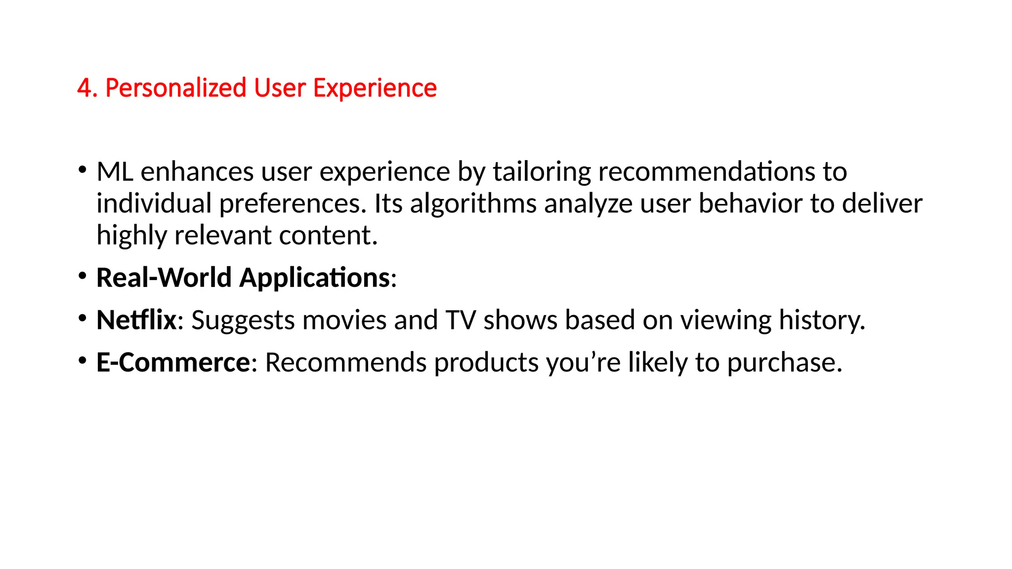4. Personalized User Experience
• ML enhances user experience by tailoring recommendations to
individual preferences. Its algorithms analyze user behavior to deliver
highly relevant content.
• Real-World Applications:
• Netflix: Suggests movies and TV shows based on viewing history.
• E-Commerce: Recommends products you’re likely to purchase.
 